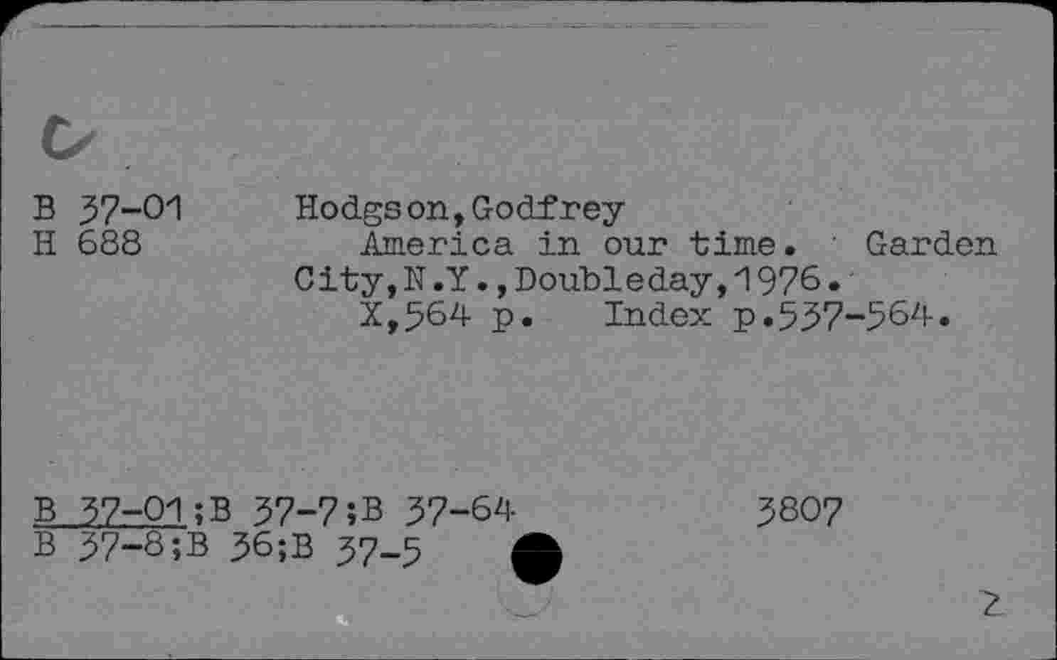 ﻿B 37-01
H 688
Hodgson, Godfrey
America in our time. Garden City,N.Y.,Doubleday,1976.
X,564 p. Index p.537-564.
b 37-01;
b 37-8;b
B 57-7;B 37-64 ; 36;B 37-5	(
3807